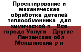 Проектирование и механическая обработка деталей теплообменника  для химической п - Все города Услуги » Другие   . Пензенская обл.,Мокшанский р-н